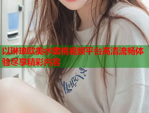 以琳琅欧美水蜜桃视频平台高清流畅体验尽享精彩内容  第2张