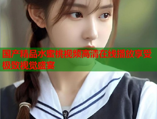 国产精品水蜜桃视频高清在线播放享受极致视觉盛宴  第2张