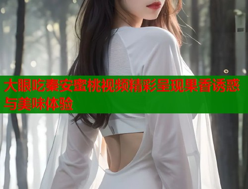 大眼吃秦安蜜桃视频精彩呈现果香诱惑与美味体验  第1张