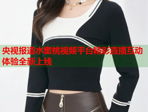 央视报道水蜜桃视频平台精彩直播互动体验全新上线  第1张