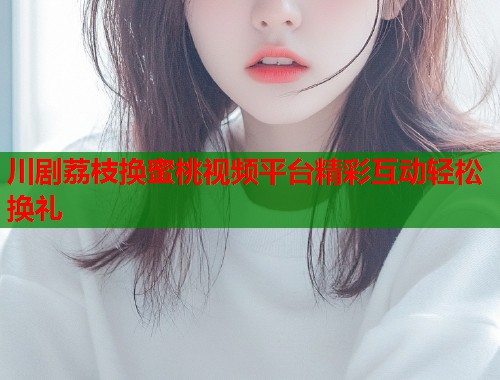 川剧荔枝换蜜桃视频平台精彩互动轻松换礼  第1张